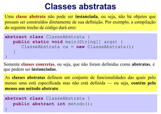 Classes abstratas
Uma classe abstrata não pode ser instanciada, ou seja, não há objetos que
possam ser construídos diretamente de sua definição. Por exemplo, a compilação
do seguinte trecho de código dará erro:
abstract class ClasseAbstrata {
   public static void main(String[] args) {
      ClasseAbstrata ca = new ClasseAbstrata();
   }
}
Somente classes concretas, ou seja, que não foram definidas como abstratas, é
que podem ser instanciadas.
As classes abstratas definem um conjunto de funcionalidades das quais pelo
menos uma está especificada mas não está definida — ou seja, contém pelo
menos um método abstrato.

abstract class ClasseAbstrata {
   public abstract int metodo();
}
 