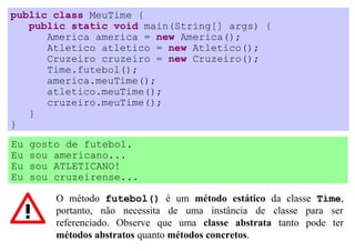 public class MeuTime {
   public static void main(String[] args) {
      America america = new America();
      Atletico atletico = new Atletico();
      Cruzeiro cruzeiro = new Cruzeiro();
      Time.futebol();
      america.meuTime();
      atletico.meuTime();
      cruzeiro.meuTime();
   }
}
Eu   gosto de futebol.
Eu   sou americano...
Eu   sou ATLETICANO!
Eu   sou cruzeirense...

         O método futebol() é um método estático da classe Time,
         portanto, não necessita de uma instância de classe para ser
         referenciado. Observe que uma classe abstrata tanto pode ter
         métodos abstratos quanto métodos concretos.
 