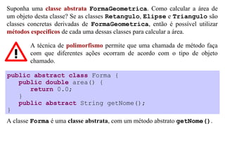 Suponha uma classe abstrata FormaGeometrica. Como calcular a área de
um objeto desta classe? Se as classes Retangulo, Elipse e Triangulo são
classes concretas derivadas de FormaGeometrica, então é possível utilizar
métodos específicos de cada uma dessas classes para calcular a área.

        A técnica de polimorfismo permite que uma chamada de método faça
        com que diferentes ações ocorram de acordo com o tipo de objeto
        chamado.

public abstract class Forma {
   public double area() {
      return 0.0;
   }
   public abstract String getNome();
}
A classe Forma é uma classe abstrata, com um método abstrato getNome().
 