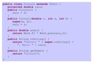 public class Circulo extends Ponto {
   protected double raio;
   public Circulo() {
      raio = 0;
   }
   public Circulo(double r, int a, int b) {
      super(a, b);
      raio = r;
   }
   public double area() {
      return Math.PI * Math.pow(raio,2);
   }
   public String toString() {
      return "Centro: " + super.toString() +
         ", Raio: " + raio;
   }
   public String getNome() {
      return "Circulo";
   }
}
 