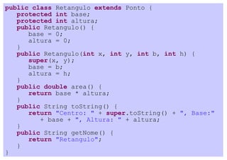 public class Retangulo extends Ponto {
   protected int base;
   protected int altura;
   public Retangulo() {
      base = 0;
      altura = 0;
   }
   public Retangulo(int x, int y, int b, int h) {
      super(x, y);
      base = b;
      altura = h;
   }
   public double area() {
      return base * altura;
   }
   public String toString() {
      return "Centro: " + super.toString() + ", Base:"
         + base + ", Altura: " + altura;
   }
   public String getNome() {
      return "Retangulo";
   }
}
 