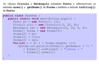 As classes Circulo e Retângulo estendem Ponto e sobrescrevem os
métodos area() e getNome() de Forma e também o método toString()
de Ponto.
public class Desenha {
   public static void main(String args[]) {
      Ponto pt = new Ponto(7, 11);
      Circulo circ = new Circulo(3.5, 22, 8);
      Retangulo ret = new Retangulo(10, 10, 5, 8);
      Forma[] forma = new Forma[3];
      forma[0] = pt;
      forma[1] = circ;
      forma[2] = ret;
      for(int i = 0; i < forma.length; i++)
         System.out.println(forma[i].getNome() + ": "
            + forma[i].toString() + "nArea = "
            + forma[i].area());
   }
}
 