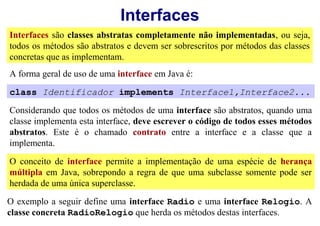 Interfaces
Interfaces são classes abstratas completamente não implementadas, ou seja,
todos os métodos são abstratos e devem ser sobrescritos por métodos das classes
concretas que as implementam.
A forma geral de uso de uma interface em Java é:

class Identificador implements Interface1,Interface2...

Considerando que todos os métodos de uma interface são abstratos, quando uma
classe implementa esta interface, deve escrever o código de todos esses métodos
abstratos. Este é o chamado contrato entre a interface e a classe que a
implementa.

O conceito de interface permite a implementação de uma espécie de herança
múltipla em Java, sobrepondo a regra de que uma subclasse somente pode ser
herdada de uma única superclasse.
O exemplo a seguir define uma interface Radio e uma interface Relogio. A
classe concreta RadioRelogio que herda os métodos destas interfaces.
 