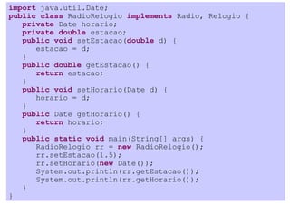import java.util.Date;
public class RadioRelogio implements Radio, Relogio {
   private Date horario;
   private double estacao;
   public void setEstacao(double d) {
      estacao = d;
   }
   public double getEstacao() {
      return estacao;
   }
   public void setHorario(Date d) {
      horario = d;
   }
   public Date getHorario() {
      return horario;
   }
   public static void main(String[] args) {
      RadioRelogio rr = new RadioRelogio();
      rr.setEstacao(1.5);
      rr.setHorario(new Date());
      System.out.println(rr.getEstacao());
      System.out.println(rr.getHorario());
   }
}
 