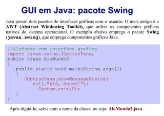 GUI em Java: pacote Swing
Java possui dois pacotes de interfaces gráficas com o usuário. O mais antigo é a
AWT (Abstract Windowing Toolkit), que utiliza os componentes gráficos
nativos do sistema operacional. O exemplo abaixo emprega o pacote Swing
(javax.swing), que emprega componentes gráficos Java.

//AloMundo com interface grafica
import javax.swing.JOptionPane;
public class AloMundo2
{
   public static void main(String args[])
   {
      JOptionPane.showMessageDialog(
         null,"Alô, Mundo!");
           System.exit(0);
   }
}

 Após digitá-lo, salve com o nome da classe, ou seja: AloMundo2.java
 