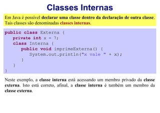 Classes Internas
Em Java é possível declarar uma classe dentro da declaração de outra classe.
Tais classes são denominadas classes internas.

public class Externa {
   private int x = 7;
   class Interna {
      public void imprimeExterna() {
          System.out.println("x vale " + x);
      }
   }
}

Neste exemplo, a classe interna está acessando um membro privado da classe
externa. Isto está correto, afinal, a classe interna é também um membro da
classe externa.
 