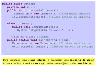 public class Externa {
   private int x = 7;
   public void instanciaInterna(){
      Interna in = new Interna(); //instancia interna
      in.imprimeExterna(); //invoca método da interna
   }
   class Interna {
      public void imprimeExterna() {
         System.out.println("x vale " + x);
      }
   } //fim da classe interna
   public static void main(String[] args){
      Externa ex = new Externa(); //instancia externa
      ex.instanciaInterna(); //invoca método da externa
   }
}

Para instanciar uma classe interna, é necessário uma instância da classe
externa. Acima, a instância ex é que instancia um objeto in da classe interna.
 