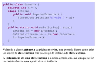 public class Externa {
   private int x = 7;
   class Interna {
      public void imprimeExterna() {
         System.out.println("x vale " + x);
      }
   }
   public static void main(String[] args){
      Externa ex = new Externa();
      Externa.Interna in = ex.new Interna();
      in.imprimeExterna();
   }
}

Voltando a classe Externa da página anterior, este exemplo ilustra como criar
um objeto da classe interna fora do código da instância da classe externa.
A instanciação de uma classe interna é o único cenário em Java em que se faz
necessário chamar new a partir de uma instância.
 