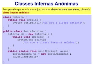 Classes Internas Anônimas
Java permite que se crie um objeto de uma classe interna sem nome, chamada
classe interna anônima.
class Externa {
   public void imprime(){
      System.out.println("Eu sou a classe externa");
   }
}
public class TestaAnonima {
   Externa ex = new Externa() {
      public void imprime() {
         System.out.println
            ("Eu sou a classe interna anônima");
      }
   };
   public static void main(String[] args){
      TestaAnonima ta = new TestaAnonima();
      ta.ex.imprime();
   }
}
 