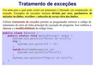 Tratamento de exceções
Um erro para o qual pode existir um tratamento é chamado, em computação, de
exceção. Exemplos de exceções incluem divisão por zero, parâmetros de
métodos inválidos, overflow e subscrito de arrays fora dos limites.
Utilizar tratamento de exceções permite ao programador remover o código de
tratamento de erros da linha principal de execução do programa. Isso melhora a
clareza e a modificabilidade do código fonte.
public class Excecao {
   public static void main(String[] args) {
      System.out.println("Antes do erro");
      try {
         System.out.print(10 / 0);
      }
      catch(RuntimeException e){
         System.out.println("Erro");
      }
      System.out.println("Depois do erro");
   }
}
 