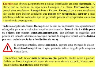 Exceções são objetos que pertencem a classes organizadas em uma hierarquia. A
classe que se encontra no topo desta hierarquia é a classe Throwable, que
possui duas subclasses: Exception e Error. Exception e suas subclasses
são usadas para indicar condições que podem ser recuperadas. Error e suas
subclasses indicam condições que em geral não podem ser recuperadas, causando
a terminação do programa.

Todos os objetos da classes Exception devem ser capturados ou explicitamente
relançados para um nível acima na pilha de chamadas. Isto só não é válido para
os objetos das classes RuntimeException, que definem as exceções que
podem ser lançadas durante a execução normal da máquina virtual, como divisão
por zero ou indexação fora dos limites do array.
          O exemplo anterior, classe Excecao, captura uma exceção da classe
          RuntimeException, o que, portanto, não é exigido pela máquina
          virtual Java.

 Um método pode lançar mais de uma exceção, portanto, muitas vezes é preciso
 definir um bloco try/catch capaz de tratar mais de uma exceção. Neste caso,
 cada cláusula catch trata uma exceção.
 