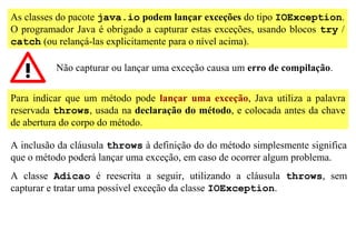 As classes do pacote java.io podem lançar exceções do tipo IOException.
O programador Java é obrigado a capturar estas exceções, usando blocos try /
catch (ou relançá-las explicitamente para o nível acima).

          Não capturar ou lançar uma exceção causa um erro de compilação.


Para indicar que um método pode lançar uma exceção, Java utiliza a palavra
reservada throws, usada na declaração do método, e colocada antes da chave
de abertura do corpo do método.

A inclusão da cláusula throws à definição do do método simplesmente significa
que o método poderá lançar uma exceção, em caso de ocorrer algum problema.
A classe Adicao é reescrita a seguir, utilizando a cláusula throws, sem
capturar e tratar uma possível exceção da classe IOException.
 