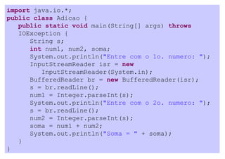 import java.io.*;
public class Adicao {
   public static void main(String[] args) throws
   IOException {
      String s;
      int num1, num2, soma;
      System.out.println("Entre com o 1o. numero: ");
      InputStreamReader isr = new
         InputStreamReader(System.in);
      BufferedReader br = new BufferedReader(isr);
      s = br.readLine();
      num1 = Integer.parseInt(s);
      System.out.println("Entre com o 2o. numero: ");
      s = br.readLine();
      num2 = Integer.parseInt(s);
      soma = num1 + num2;
      System.out.println("Soma = " + soma);
   }
}
 