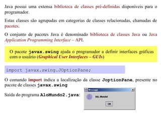 Java possui uma extensa biblioteca de classes pré-definidas disponíveis para o
programador.
Estas classes são agrupadas em categorias de classes relacionadas, chamadas de
pacotes.
O conjunto de pacotes Java é denominado biblioteca de classes Java ou Java
Application Programming Interface – API.

  O pacote javax.swing ajuda o programador a definir interfaces gráficas
  com o usuário (Graphical User Interfaces – GUIs)

import javax.swing.JOptionPane;

O comando import indica a localização da classe JoptionPane, presente no
pacote de classes javax.swing

Saída do programa AloMundo2.java:
 