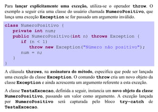 Para lançar explicitamente uma exceção, utiliza-se o operador throw. O
exemplo a seguir cria uma classe do usuário chamada NumeroPositivo, que
lança uma exceção Exception se for passado um argumento inválido.
class NumeroPositivo {
   private int num;
   public NumeroPositivo(int n) throws Exception {
      if (n < 1)
         throw new Exception("Número não positivo");
      num = n;
   }
}
A cláusula throws, na assinatura do método, especifica que pode ser lançada
uma exceção da classe Exception. O comando throw cria um novo objeto da
classe Exception e ainda acrescenta um argumento referente a esta exceção.
A classe TestaExcecao, definida a seguir, instancia um novo objeto da classe
NumeroPositivo, passando um valor como argumento. A exceção lançada
por NumeroPositivo será capturada pelo bloco try-catch de
TestaExcecao.
 