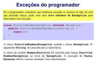 Exceções do programador
Se o programador considerar que nenhuma exceção se encaixa no tipo de erro
que pretende lançar, pode criar uma nova subclasse de Exception para
representar essa exceção.

class PosiviteNumberException extends Exception {
   public PosiviteNumberException(String s) {
      super(s);
   }
}

A classe PosiviteNumberException estende a classe Exception. O
argumento String s é passado para a superclasse.
A classe do usuário NumeroPositivo foi reescrita para lançar Posivite
NumberException ao invés de Exception. A execução de Testa
Excecao obterá o mesmo resultado visto anteriormente.
 