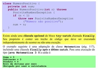 class NumeroPositivo {
   private int num;
   public NumeroPositivo(int n) throws
      PosiviteNumberException {
      if (n < 1)
         throw new PosiviteNumberException
            ("Número não positivo");
      num = n;
   }
}
Existe ainda uma cláusula opcional do bloco try-catch chamada finally.
Seu propósito é conter um trecho de código que deve ser executado
independentemente de ocorrer ou não uma exceção.
O exemplo seguinte é uma adaptação da classe Matematica (pág. 117),
incluindo uma cláusula finally após o último catch. Para uma execução do
tipo java Matematica 3 0 a saída é:
Soma = 3
Subtracao = 3
Produto = 0
Erro de divisao por zero
Obrigado por usar a calculadora
 