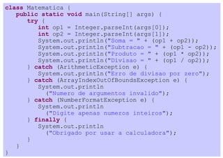 class Matematica {
   public static void main(String[] args) {
      try {
         int op1 = Integer.parseInt(args[0]);
         int op2 = Integer.parseInt(args[1]);
         System.out.println("Soma = " + (op1 + op2));
         System.out.println("Subtracao = " + (op1 - op2));
         System.out.println("Produto = " + (op1 * op2));
         System.out.println("Divisao = " + (op1 / op2));
      } catch (ArithmeticException e) {
         System.out.println("Erro de divisao por zero");
      } catch (ArrayIndexOutOfBoundsException e) {
         System.out.println
           ("Numero de argumentos invalido");
      } catch (NumberFormatException e) {
         System.out.println
           ("Digite apenas numeros inteiros");
      } finally {
         System.out.println
           ("Obrigado por usar a calculadora");
      }
   }
}
 