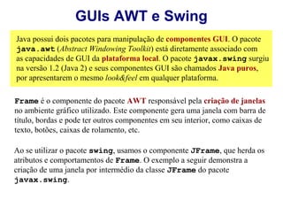 GUIs AWT e Swing
Java possui dois pacotes para manipulação de componentes GUI. O pacote
java.awt (Abstract Windowing Toolkit) está diretamente associado com
as capacidades de GUI da plataforma local. O pacote javax.swing surgiu
na versão 1.2 (Java 2) e seus componentes GUI são chamados Java puros,
por apresentarem o mesmo look&feel em qualquer plataforma.

Frame é o componente do pacote AWT responsável pela criação de janelas
no ambiente gráfico utilizado. Este componente gera uma janela com barra de
título, bordas e pode ter outros componentes em seu interior, como caixas de
texto, botões, caixas de rolamento, etc.

Ao se utilizar o pacote swing, usamos o componente JFrame, que herda os
atributos e comportamentos de Frame. O exemplo a seguir demonstra a
criação de uma janela por intermédio da classe JFrame do pacote
javax.swing.
 
