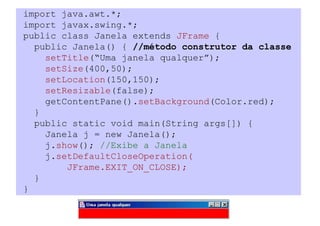 import java.awt.*;
import javax.swing.*;
public class Janela extends JFrame {
  public Janela() { //método construtor da classe
    setTitle(“Uma janela qualquer”);
    setSize(400,50);
    setLocation(150,150);
    setResizable(false);
    getContentPane().setBackground(Color.red);
  }
  public static void main(String args[]) {
    Janela j = new Janela();
    j.show(); //Exibe a Janela
    j.setDefaultCloseOperation(
        JFrame.EXIT_ON_CLOSE);
  }
}
 