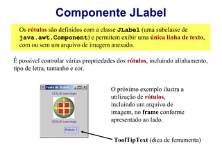 Componente JLabel
  Os rótulos são definidos com a classe JLabel (uma subclasse de
  java.awt.Component) e permitem exibir uma única linha de texto,
  com ou sem um arquivo de imagem anexado.

É possível controlar várias propriedades dos rótulos, incluindo alinhamento,
tipo de letra, tamanho e cor.


                                      O próximo exemplo ilustra a
                                      utilização de rótulos,
                                      incluindo um arquivo de
                                      imagem, no frame conforme
                                      apresentado ao lado.


                                       ToolTipText (dica de ferramenta)
 