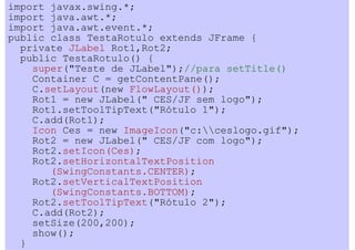 import javax.swing.*;
import java.awt.*;
import java.awt.event.*;
public class TestaRotulo extends JFrame {
  private JLabel Rot1,Rot2;
  public TestaRotulo() {
    super("Teste de JLabel");//para setTitle()
    Container C = getContentPane();
    C.setLayout(new FlowLayout());
    Rot1 = new JLabel(" CES/JF sem logo");
    Rot1.setToolTipText("Rótulo 1");
    C.add(Rot1);
    Icon Ces = new ImageIcon("c:ceslogo.gif");
    Rot2 = new JLabel(" CES/JF com logo");
    Rot2.setIcon(Ces);
    Rot2.setHorizontalTextPosition
       (SwingConstants.CENTER);
    Rot2.setVerticalTextPosition
       (SwingConstants.BOTTOM);
    Rot2.setToolTipText("Rótulo 2");
    C.add(Rot2);
    setSize(200,200);
    show();
  }
 