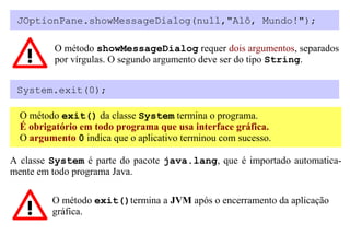 JOptionPane.showMessageDialog(null,"Alô, Mundo!");

          O método showMessageDialog requer dois argumentos, separados
          por vírgulas. O segundo argumento deve ser do tipo String.


 System.exit(0);

  O método exit() da classe System termina o programa.
  É obrigatório em todo programa que usa interface gráfica.
  O argumento 0 indica que o aplicativo terminou com sucesso.

A classe System é parte do pacote java.lang, que é importado automatica-
mente em todo programa Java.

         O método exit()termina a JVM após o encerramento da aplicação
         gráfica.
 