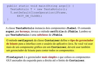 public static void main(String args[]) {
      TestaRotulo T = new TestaRotulo();
      T.setDefaultCloseOperation(JFrame.
          EXIT_ON_CLOSE);
    }
}

    A classe TestaRotulo instancia dois componentes JLabel. O comando
    super, por herança, invoca o método setTitle de JTable. Lembre-se
    que TestaRotulo é uma subclasse de JTable.

    O método setLayout da classe Container define o tipo do gerenciador
    de leiaute para a interface com o usuário do aplicativo Java. Se você vai usar
    mais de um componente gráfico em um Container, deverá usar também
    um gerenciador de leiaute para conter todos os componentes.

    FlowLayout é o gerenciador mais simples e que coloca os componentes
    GUI anexados da esquerda para a direita até o limite do Container.
 