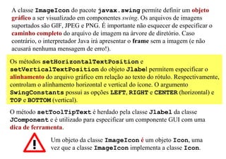 A classe ImageIcon do pacote javax.swing permite definir um objeto
gráfico a ser visualizado em componentes swing. Os arquivos de imagens
suportados são GIF, JPEG e PNG. É importante não esquecer de especificar o
caminho completo do arquivo de imagem na árvore de diretório. Caso
contrário, o interpretador Java irá apresentar o frame sem a imagem (e não
acusará nenhuma mensagem de erro!).

Os métodos setHorizontalTextPosition e
setVerticalTextPosition do objeto Jlabel permitem especificar o
alinhamento do arquivo gráfico em relação ao texto do rótulo. Respectivamente,
controlam o alinhamento horizontal e vertical do ícone. O argumento
SwingConstants possui as opções LEFT, RIGHT e CENTER (horizontal) e
TOP e BOTTOM (vertical).
O método setToolTipText é herdado pela classe Jlabel da classe
JComponent e é utilizado para especificar um componente GUI com uma
dica de ferramenta.
               Um objeto da classe ImageIcon é um objeto Icon, uma
               vez que a classe ImageIcon implementa a classe Icon.
 