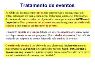 Tratamento de eventos
As GUIs são baseadas em eventos, tais como mover o mouse, clicar um
botão, selecionar um item de um menu, fechar uma janela, etc. Informações
de eventos são armazenados em objetos de classes que estendem AWTEvent.
Importante: Para processar um evento é necessário registrar um ouvinte de
eventos e implementar um tratador de eventos.

Um objeto ouvinte de eventos detecta um determinado tipo de evento, como
um clique do mouse em um programa. Um tratador de eventos é um método
chamado em resposta ao evento detectado pelo ouvinte de eventos.

O ouvinte de eventos é um objeto de uma classe que implementa uma ou
mais interfaces listener de eventos dos pacotes java.awt.event e
javax.swing.event. Lembre-se: para cada evento “ouvido” deve haver
um método tratador de eventos para “tratá-lo”.
 