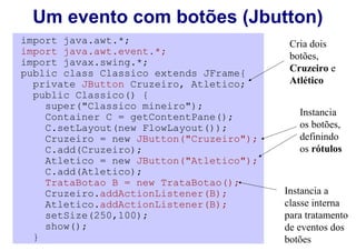 Um evento com botões (Jbutton)
import java.awt.*;                         Cria dois
import java.awt.event.*;                   botões,
import javax.swing.*;
public class Classico extends JFrame{      Cruzeiro e
  private JButton Cruzeiro, Atletico;      Atlético
  public Classico() {
    super("Classico mineiro");
    Container C = getContentPane();          Instancia
    C.setLayout(new FlowLayout());           os botões,
    Cruzeiro = new JButton("Cruzeiro");      definindo
    C.add(Cruzeiro);                         os rótulos
    Atletico = new JButton("Atletico");
    C.add(Atletico);
    TrataBotao B = new TrataBotao();
    Cruzeiro.addActionListener(B);        Instancia a
    Atletico.addActionListener(B);        classe interna
    setSize(250,100);                     para tratamento
    show();                               de eventos dos
  }                                       botões
 