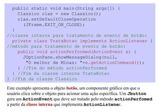 public static void main(String args[]) {
    Classico clas = new Classico();
    clas.setDefaultCloseOperation
      (JFrame.EXIT_ON_CLOSE);
  }
//classe interna para tratamento de evento de botão:
  private class TrataBotao implements ActionListener {
//método para tratamento de evento de botão:
    public void actionPerformed(ActionEvent e) {
      JOptionPane.showMessageDialog(null,
       "O melhor de Minas: "+e.getActionCommand());
    } //Fim do método actionPerformed
  } //Fim da classe interna TrataBotao
} //Fim da classe Classico

Este exemplo apresenta o objeto botão, um componente gráfico em que o
usuário clica sobre o objeto para acionar uma ação específica. Um Jbutton
gera um ActionEvent que deve ser tratado pelo método actionPerfomed
a partir da classe interna que implementa ActionListener.
 