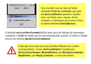 Este exemplo usa um tipo de botão
                                 chamado botão de comando, que gera
                                 um ActionEvent quando o usuário
                                 clica no botão com o mouse. Neste
                                 exemplo, o tratamento de eventos é feito
                                 na classe interna TrataBotao.


O método actionPerformed define uma caixa de diálogo de mensagem
contendo o rótulo do botão que foi pressionado pelo usuário. O rótulo é obtido
através do método getActionCommand.

            Cada tipo de evento tem uma interface listener de eventos
            correspondente. Assim, ActionEvent é tratado por
            ActionListener; MouseEvent, por MouseListener;
            KeyEvent, por KeyListener, e assim por diante.
 