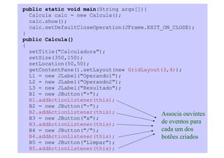 public static void main(String args[]){
  Calcula calc = new Calcula();
  calc.show();
  calc.setDefaultCloseOperation(JFrame.EXIT_ON_CLOSE);
}
public Calcula()
{
  setTitle("Calculadora");
  setSize(350,150);
  setLocation(50,50);
  getContentPane().setLayout(new GridLayout(3,4));
  L1 = new JLabel("Operando1");
  L2 = new JLabel("Operando2");
  L3 = new JLabel("Resultado");
  B1 = new JButton("+");
  B1.addActionListener(this);
  B2 = new JButton("-");
  B2.addActionListener(this);               Associa ouvintes
  B3 = new JButton("x");
  B3.addActionListener(this);               de eventos para
  B4 = new JButton("/");                    cada um dos
  B4.addActionListener(this);               botões criados
  B5 = new JButton("Limpar");
  B5.addActionListener(this);
 