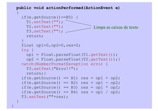 public void actionPerformed(ActionEvent e)
    {
      if(e.getSource()==B5) {
        T1.setText("");
        T2.setText("");            Limpa as caixas de texto
        T3.setText("");
        return;
      }
      float op1=0,op2=0,res=0;
      try {
        op1 = Float.parseFloat(T1.getText());
        op2 = Float.parseFloat(T2.getText());}
      catch(NumberFormatException erro) {
        T3.setText("Erro!!");
        return;}
      if(e.getSource() == B1) res = op1 + op2;
      if(e.getSource() == B2) res = op1 - op2;
      if(e.getSource() == B3) res = op1 * op2;
      if(e.getSource() == B4) res = op1 / op2;
      T3.setText(""+res);
    }
}
 