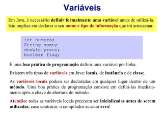 Variáveis
Em Java, é necessário definir formalmente uma variável antes de utilizá-la.
Isto implica em declarar o seu nome e tipo de informação que irá armazenar.


        int numero;
        String nome;
        double preco;
        boolean flag;

É uma boa prática de programação definir uma variável por linha.
Existem três tipos de variáveis em Java: locais, de instância e de classe.
As variáveis locais podem ser declaradas em qualquer lugar dentro de um
método. Uma boa prática de programação consiste em defini-las imediata-
mente após a chave de abertura do método.
Atenção: todas as variáveis locais precisam ser inicializadas antes de serem
utilizadas, caso contrário, o compilador acusará erro!
 