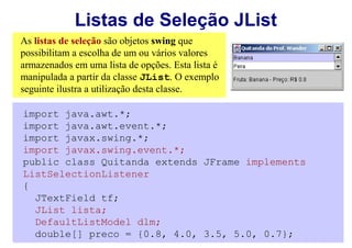 Listas de Seleção JList
As listas de seleção são objetos swing que
possibilitam a escolha de um ou vários valores
armazenados em uma lista de opções. Esta lista é
manipulada a partir da classe JList. O exemplo
seguinte ilustra a utilização desta classe.

import java.awt.*;
import java.awt.event.*;
import javax.swing.*;
import javax.swing.event.*;
public class Quitanda extends JFrame implements
ListSelectionListener
{
  JTextField tf;
  JList lista;
  DefaultListModel dlm;
  double[] preco = {0.8, 4.0, 3.5, 5.0, 0.7};
 