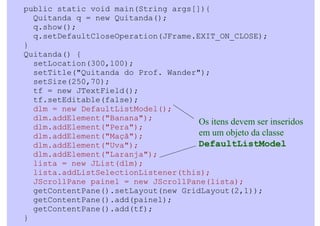 public static void main(String args[]){
  Quitanda q = new Quitanda();
  q.show();
  q.setDefaultCloseOperation(JFrame.EXIT_ON_CLOSE);
}
Quitanda() {
  setLocation(300,100);
  setTitle("Quitanda do Prof. Wander");
  setSize(250,70);
  tf = new JTextField();
  tf.setEditable(false);
  dlm = new DefaultListModel();
  dlm.addElement("Banana");
                                     Os itens devem ser inseridos
  dlm.addElement("Pera");
  dlm.addElement("Maçã");            em um objeto da classe
  dlm.addElement("Uva");             DefaultListModel
  dlm.addElement("Laranja");
  lista = new JList(dlm);
  lista.addListSelectionListener(this);
  JScrollPane painel = new JScrollPane(lista);
  getContentPane().setLayout(new GridLayout(2,1));
  getContentPane().add(painel);
  getContentPane().add(tf);
}
 