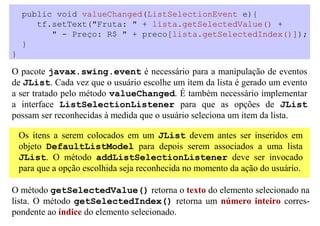 public void valueChanged(ListSelectionEvent e){
       tf.setText("Fruta: " + lista.getSelectedValue() +
          " - Preço: R$ " + preco[lista.getSelectedIndex()]);
    }
}

O pacote javax.swing.event é necessário para a manipulação de eventos
de JList. Cada vez que o usuário escolhe um item da lista é gerado um evento
a ser tratado pelo método valueChanged. É também necessário implementar
a interface ListSelectionListener para que as opções de JList
possam ser reconhecidas à medida que o usuário seleciona um item da lista.

    Os itens a serem colocados em um JList devem antes ser inseridos em
    objeto DefaultListModel para depois serem associados a uma lista
    JList. O método addListSelectionListener deve ser invocado
    para que a opção escolhida seja reconhecida no momento da ação do usuário.

O método getSelectedValue() retorna o texto do elemento selecionado na
lista. O método getSelectedIndex() retorna um número inteiro corres-
pondente ao índice do elemento selecionado.
 