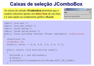 Caixas de seleção JComboBox
As caixas de seleção JComboBox permitem que o
usuário selecione apenas um único item de sua lista,
e é uma opção ao componente gráfico JList.

import java.awt.*;
import java.awt.event.*;
import javax.swing.*;
import javax.swing.event.*;
public class Quitanda extends JFrame implements ItemListener
{
  JTextField tf;
  JComboBox cb;
  double[] preco = {0.8, 4.0, 3.5, 5.0, 0.7};

  public static void main(String args[])
  {
    Quitanda q = new Quitanda();
    q.show();
    q.setDefaultCloseOperation(JFrame.EXIT_ON_CLOSE);
  }
 
