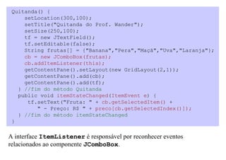 Quitanda() {
     setLocation(300,100);
     setTitle("Quitanda do Prof. Wander");
     setSize(250,100);
     tf = new JTextField();
     tf.setEditable(false);
     String frutas[] = {"Banana","Pera","Maçã","Uva","Laranja"};
     cb = new JComboBox(frutas);
     cb.addItemListener(this);
     getContentPane().setLayout(new GridLayout(2,1));
     getContentPane().add(cb);
     getContentPane().add(tf);
   } //fim do método Quitanda
   public void itemStateChanged(ItemEvent e) {
      tf.setText("Fruta: " + cb.getSelectedItem() +
         " - Preço: R$ " + preco[cb.getSelectedIndex()]);
   } //fim do método itemStateChanged
 }

A interface ItemListener é responsável por reconhecer eventos
relacionados ao componente JComboBox.
 