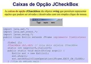 Caixas de Opção JCheckBox
As caixas de opção JCheckBox são objetos swing que permitem representar
opções que podem ser ativadas e desativadas com um simples clique do mouse.




import java.awt.*;
import java.awt.event.*;
import javax.swing.*;
public class Estilo extends JFrame implements ItemListener
{
   JLabel jl;
   JCheckBox cb1,cb2; // cria dois objetos JCheckBox
   static int negrito=0,italico=0;
   public static void main(String args[]) {
      Estilo est = new Estilo();
      est.show();
      est.setDefaultCloseOperation(JFrame.EXIT_ON_CLOSE);
   } //fim do método main
 