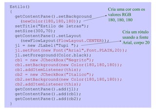 Estilo()
{                                     Cria uma cor com os
  getContentPane().setBackground      valores RGB
    (newColor(180,180,180));          180, 180, 180
  setTitle("Estilo de letras");
  setSize(300,70);                            Cria um rótulo
  getContentPane().setLayout                  usando a fonte
    (newFlowLayout(FlowLayout.CENTER));
                                              Arial, corpo 20
  jl = new JLabel("Tupi ");
  jl.setFont(new Font("Arial",Font.PLAIN,20));
  jl.setForeground(Color.black);
  cb1 = new JCheckBox("Negrito");
  cb1.setBackground(new Color(180,180,180));
  cb1.addItemListener(this);
  cb2 = new JCheckBox("Italico");
  cb2.setBackground(new Color(180,180,180));
  cb2.addItemListener(this);
  getContentPane().add(jl);
  getContentPane().add(cb1);
  getContentPane().add(cb2);
}
 