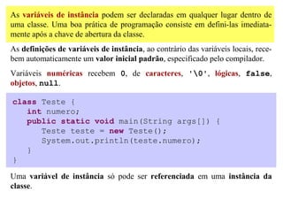As variáveis de instância podem ser declaradas em qualquer lugar dentro de
uma classe. Uma boa prática de programação consiste em defini-las imediata-
mente após a chave de abertura da classe.
As definições de variáveis de instância, ao contrário das variáveis locais, rece-
bem automaticamente um valor inicial padrão, especificado pelo compilador.
Variáveis numéricas recebem 0, de caracteres, '0', lógicas, false,
objetos, null.

class Teste {
   int numero;
   public static void main(String args[]) {
      Teste teste = new Teste();
      System.out.println(teste.numero);
   }
}

Uma variável de instância só pode ser referenciada em uma instância da
classe.
 