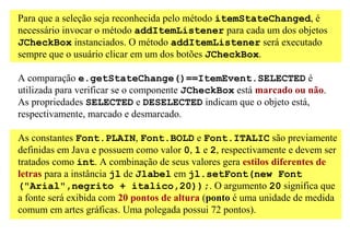 Para que a seleção seja reconhecida pelo método itemStateChanged, é
necessário invocar o método addItemListener para cada um dos objetos
JCheckBox instanciados. O método addItemListener será executado
sempre que o usuário clicar em um dos botões JCheckBox.

A comparação e.getStateChange()==ItemEvent.SELECTED é
utilizada para verificar se o componente JCheckBox está marcado ou não.
As propriedades SELECTED e DESELECTED indicam que o objeto está,
respectivamente, marcado e desmarcado.

As constantes Font.PLAIN, Font.BOLD e Font.ITALIC são previamente
definidas em Java e possuem como valor 0, 1 e 2, respectivamente e devem ser
tratados como int. A combinação de seus valores gera estilos diferentes de
letras para a instância jl de Jlabel em jl.setFont(new Font
("Arial",negrito + italico,20));. O argumento 20 significa que
a fonte será exibida com 20 pontos de altura (ponto é uma unidade de medida
comum em artes gráficas. Uma polegada possui 72 pontos).
 