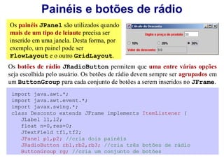Painéis e botões de rádio
Os painéis JPanel são utilizados quando
mais de um tipo de leiaute precisa ser
inserido em uma janela. Desta forma, por
exemplo, um painel pode ser
FlowLayout e o outro GridLayout.
Os botões de rádio JRadioButton permitem que uma entre várias opções
seja escolhida pelo usuário. Os botões de rádio devem sempre ser agrupados em
um ButtonGroup para cada conjunto de botões a serem inseridos no JFrame.
 import java.awt.*;
 import java.awt.event.*;
 import javax.swing.*;
 class Desconto extends JFrame implements ItemListener {
    JLabel l1,l2;
    float n=0,res=0;
    JTextField tf1,tf2;
    JPanel p1,p2; //cria dois painéis
    JRadioButton rb1,rb2,rb3; //cria três botões de rádio
    ButtonGroup rg; //cria um conjunto de botões
 