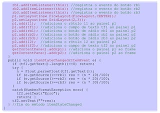 rb1.addItemListener(this); //registra o evento do botão rb1
      rb2.addItemListener(this); //registra o evento do botão rb2
      rb3.addItemListener(this); //registra o evento do botão rb3
      p1.setLayout(new FlowLayout(FlowLayout.CENTER));
      p2.setLayout(new GridLayout(2,3));
      p1.add(l1); //adiciona o rótulo l1 ao painel p1
      p1.add(tf1); //adiciona o campo de texto tf1 ao painel p1
      p2.add(rb1); //adiciona o botão de rádio rb1 ao painel p2
      p2.add(rb2); //adiciona o botão de rádio rb2 ao painel p2
      p2.add(rb3); //adiciona o botão de rádio rb3 ao painel p2
      p2.add(l2); //adiciona o rótulo l2 ao painel p2
      p2.add(tf2); //adiciona o campo de texto tf2 ao painel p2
      getContentPane().add(p1); //adiciona o painel p1 ao frame
      getContentPane().add(p2); //adiciona o painel p2 ao frame
    }
    public void itemStateChanged(ItemEvent e) {
      if (tf1.getText().length()==0) return;
      try {
        n = Float.parseFloat(tf1.getText());
        if (e.getSource()==rb1) res = (n * 10)/100;
        if (e.getSource()==rb2) res = (n * 20)/100;
        if (e.getSource()==rb3) res = (n * 30)/100;
      }
      catch(NumberFormatException erro) {
        tf2.setText("Erro");
        return; }
      tf2.setText(""+res);
    } //fim do método itemStateChanged
}
 