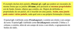 O exemplo declara dois painéis JPanel p1 e p2 que podem ser encarados da
mesma forma que as janelas JFrame, pois possuem as mesmas propriedades:
cor de fundo, leiaute, objetos que contêm, etc. Depois de definidas as
propriedades de um painel, ele é inserido em uma janela. Assim, uma janela
pode conter vários painéis, cada qual com a sua própria formatação e leiaute.

O painel p1 é definido como FlowLayout e contém um rótulo e um campo
de texto. O painel p2 é definido como GridLayout contendo 2 linhas e 3
colunas e contém, além de um campo de texto e um rótulo, o agrupamento de
botões de rádio.
 