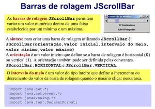 Barras de rolagem JScrollBar
As barras de rolagem JScrollBar permitem
variar um valor numérico dentro de uma faixa
estabelecida por um mínimo e um máximo.

A sintaxe para criar uma barra de rolagem utilizando JScrollBar é:
JScrollBar(orientação,valor inicial,intervalo do meio,
valor mínimo,valor máximo)
A orientação é um valor inteiro que define se a barra de rolagem é horizontal (0)
ou vertical (1). A orientação também pode ser definida pelas constantes
JScrollBar.HORIZONTAL e JScrollBar.VERTICAL.
O intervalo do meio é um valor do tipo inteiro que define o incremento ou
decremento do valor da barra de rolagem quando o usuário clicar nessa área.

 import   java.awt.*;
 import   java.awt.event.*;
 import   javax.swing.*;
 import   java.text.DecimalFormat;
 