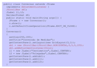 public class Conversao extends Jframe
  implements AdjustmentListener {
  JScrollBar sb1;
  JLabel l1,l2;
  DecimalFormat df;
  public static void main(String args[]) {
    JFrame c = new Conversao();
    c.show();
    c.setDefaultCloseOperation(JFrame.EXIT_ON_CLOSE);
  }
  Conversao()
  {
    setSize(250,100);
    setTitle("Conversão de Medidas");
    getContentPane().setLayout(new GridLayout(3,1));
    sb1 = new JScrollBar(JScrollBar.HORIZONTAL,0,5,0,105);
    sb1.addAdjustmentListener(this);
    l1 = new JLabel(”Centímetros",JLabel.CENTER);
    l2 = new JLabel(”Polegadas",JLabel.CENTER);
    getContentPane().add(sb1);
    getContentPane().add(l1);
    getContentPane().add(l2);
  }
 
